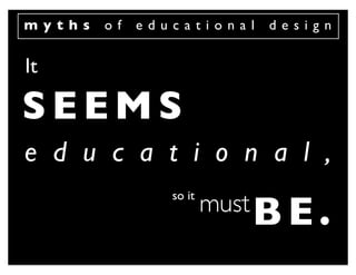 myths   of   educational     design


It

SEEMS
e d u c a t i o n a l ,
                so it
                        must B E .
 