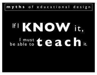 myths    of   educational   design




 If I
        KNOW i t ,
         teach
    I must
be able to                     it.
 