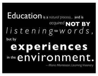 Education is a natural process... and is
                      acquired NOT               BY
l i s t e n i n g to w o r d s ,
but by

  e x p e ri e n c e s
in the
         environment .
                    -- Maria Montessori, Learning Visionary
 