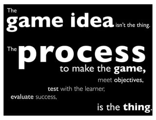 The

game idea                             isn’t the thing.


The
      process     to make the game,
                                 meet objectives,
              test with the learner,
 evaluate success,
                                is the thing.
 