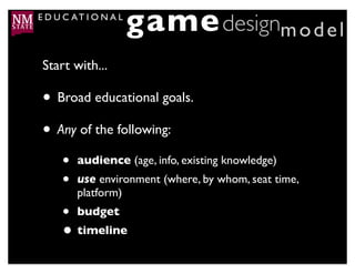 E D U C AT I O N A L
                       game designm o d e l
 Start with...

 • Broad educational goals.
 • Any of the following:
     •   audience (age, info, existing knowledge)
     •   use environment (where, by whom, seat time,
         platform)
     • budget
     • timeline
 