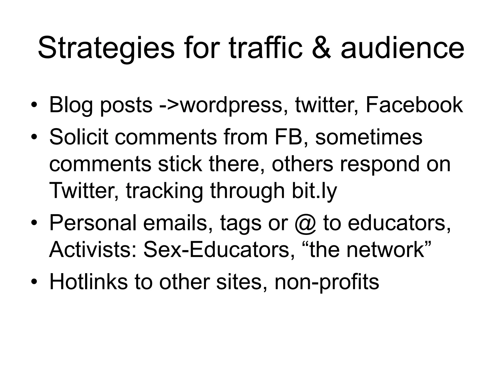 Strategies for traffic & audienceBlog posts -> wordpress, twitter, FacebookSolicit comments from FB, sometimes comments stick there, others respond on Twitter, tracking through bit.lyPersonal emails, tags or @ to educators, Activists: Sex-Educators, “the network”Hotlinks to other sites, non-profits
