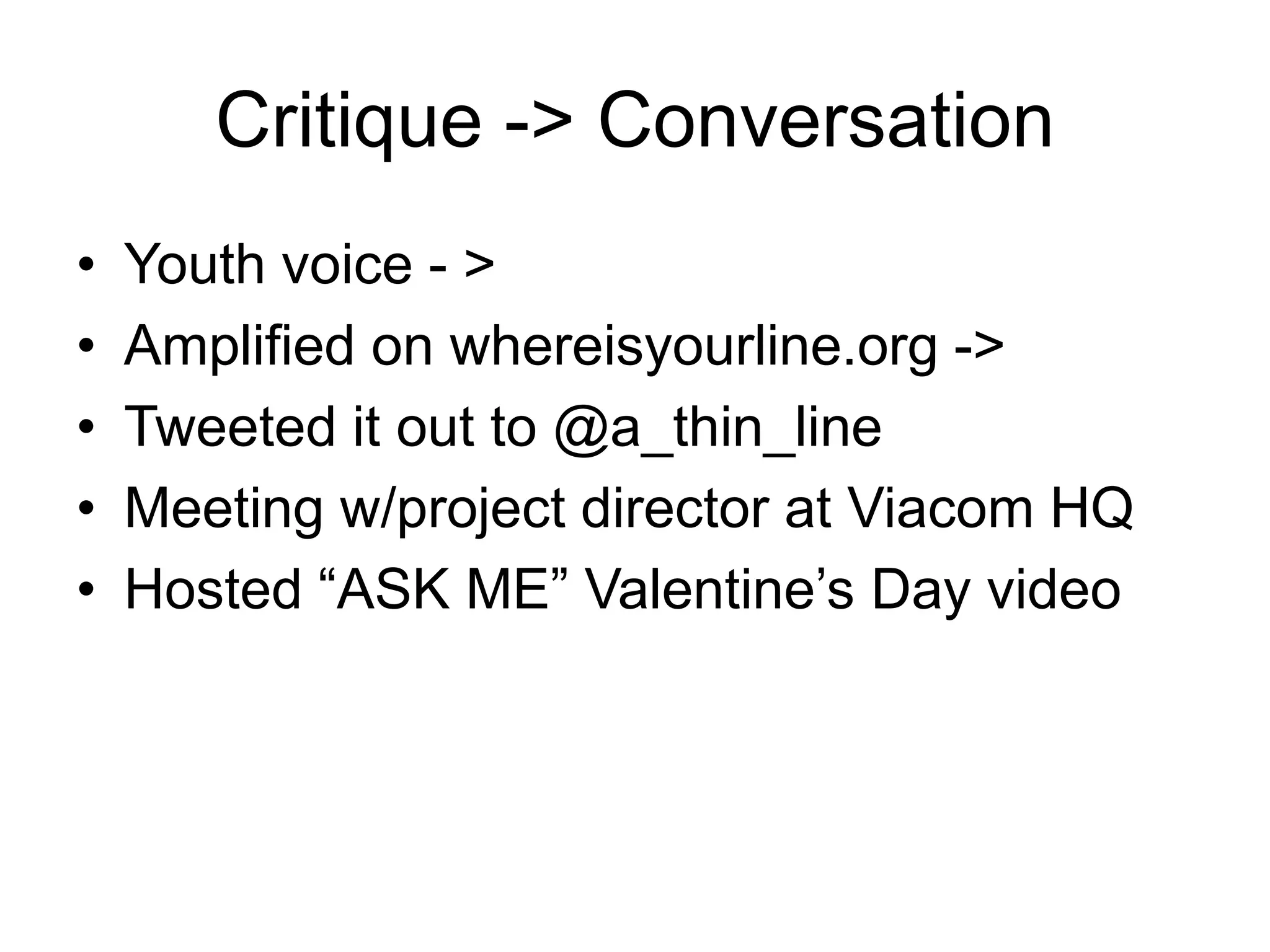 Critique -> ConversationYouth voice - >Amplified on whereisyourline.org ->Tweeted it out to @a_thin_lineMeeting w/project director at Viacom HQHosted “ASK ME” Valentine’s Day video
