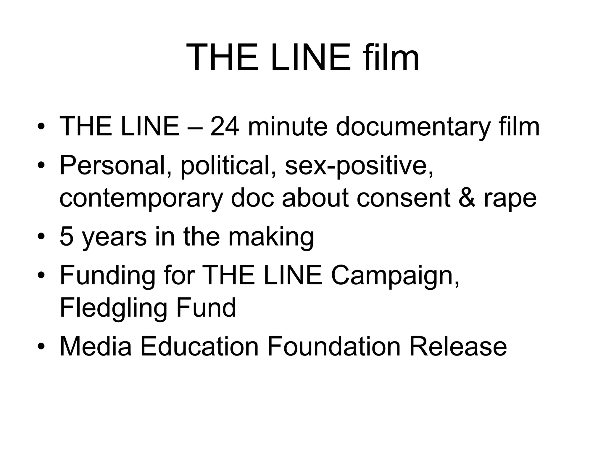 THE LINE filmTHE LINE – 24 minute documentary filmPersonal, political, sex-positive, contemporary doc about consent & rape5 years in the makingFunding for THE LINE Campaign, Fledgling FundMedia Education Foundation Release