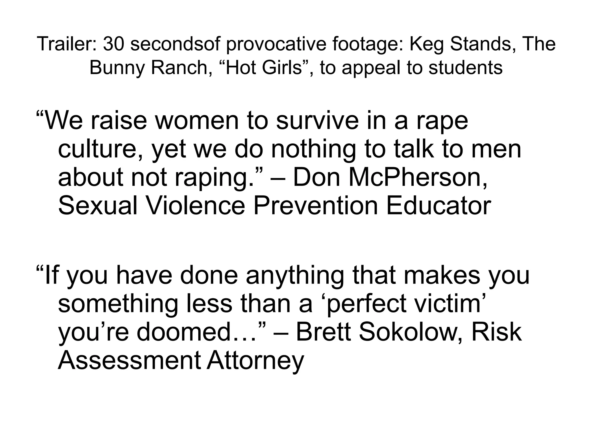 Trailer: 30 secondsof provocative footage: Keg Stands, The Bunny Ranch, “Hot Girls”, to appeal to students“We raise women to survive in a rape culture, yet we do nothing to talk to men about not raping.” – Don McPherson, Sexual Violence Prevention Educator“If you have done anything that makes you something less than a ‘perfect victim’ you’re doomed…” – Brett Sokolow, Risk Assessment Attorney