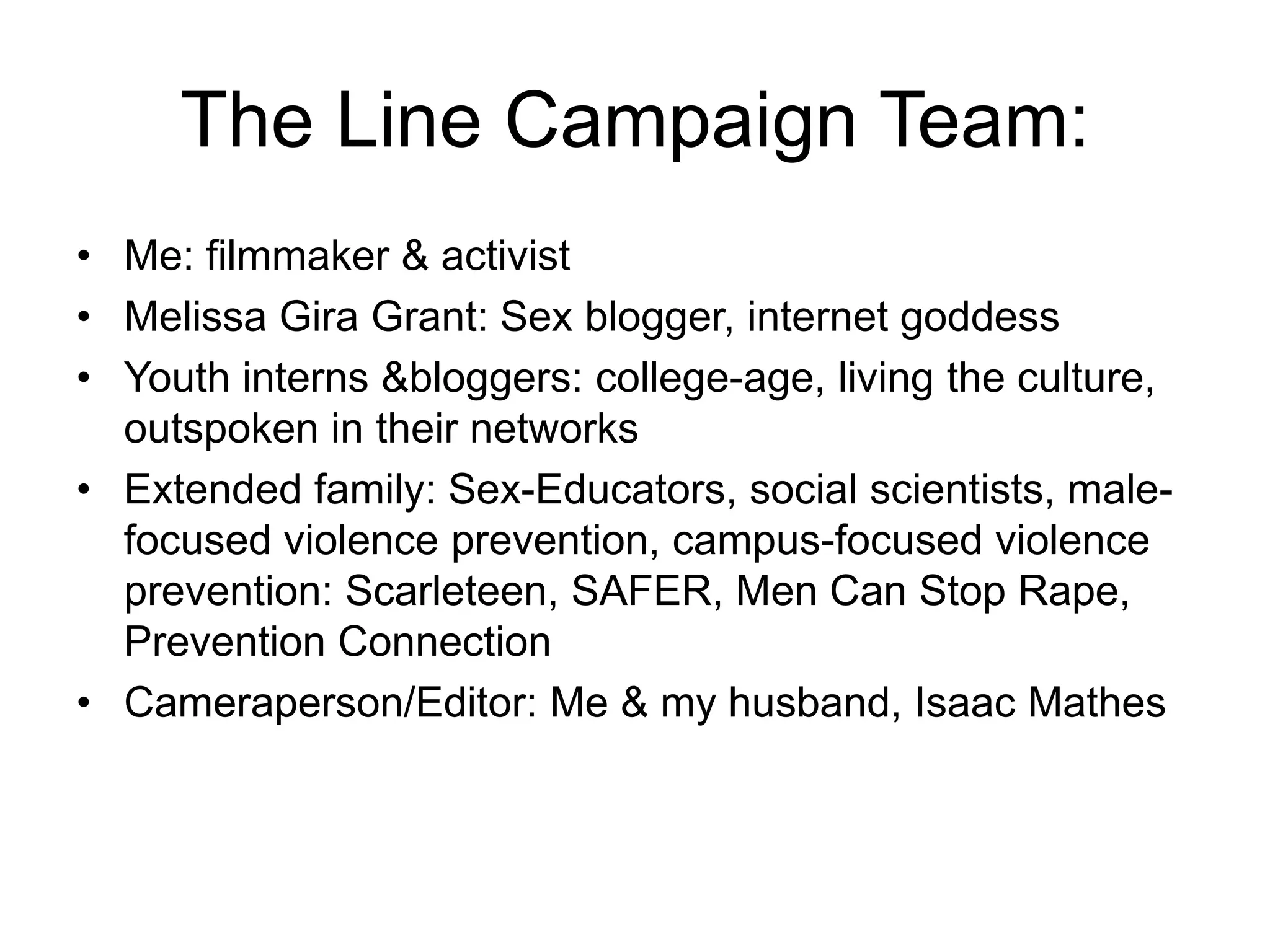 The Line Campaign Team:Me: filmmaker & activistMelissa Gira Grant: Sex blogger, internet goddessYouth interns & bloggers: college-age, living the culture, outspoken in their networksExtended family: Sex-Educators, social scientists, male-focused violence prevention, campus-focused violence prevention: Scarleteen, SAFER, Men Can Stop Rape, Prevention ConnectionCameraperson/Editor: Me & my husband, Isaac Mathes