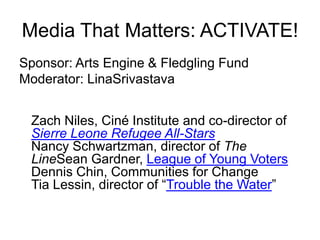 Media That Matters: ACTIVATE! Sponsor: Arts Engine & Fledgling Fund   Moderator: LinaSrivastava Zach Niles, Ciné Institute and co-director of Sierre Leone Refugee All-StarsNancy Schwartzman, director of The LineSean Gardner, League of Young VotersDennis Chin, Communities for ChangeTia Lessin, director of “Trouble the Water” 