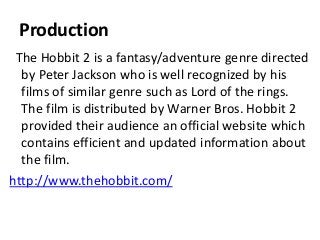 Production
The Hobbit 2 is a fantasy/adventure genre directed
by Peter Jackson who is well recognized by his
films of similar genre such as Lord of the rings.
The film is distributed by Warner Bros. Hobbit 2
provided their audience an official website which
contains efficient and updated information about
the film.
http://www.thehobbit.com/
 