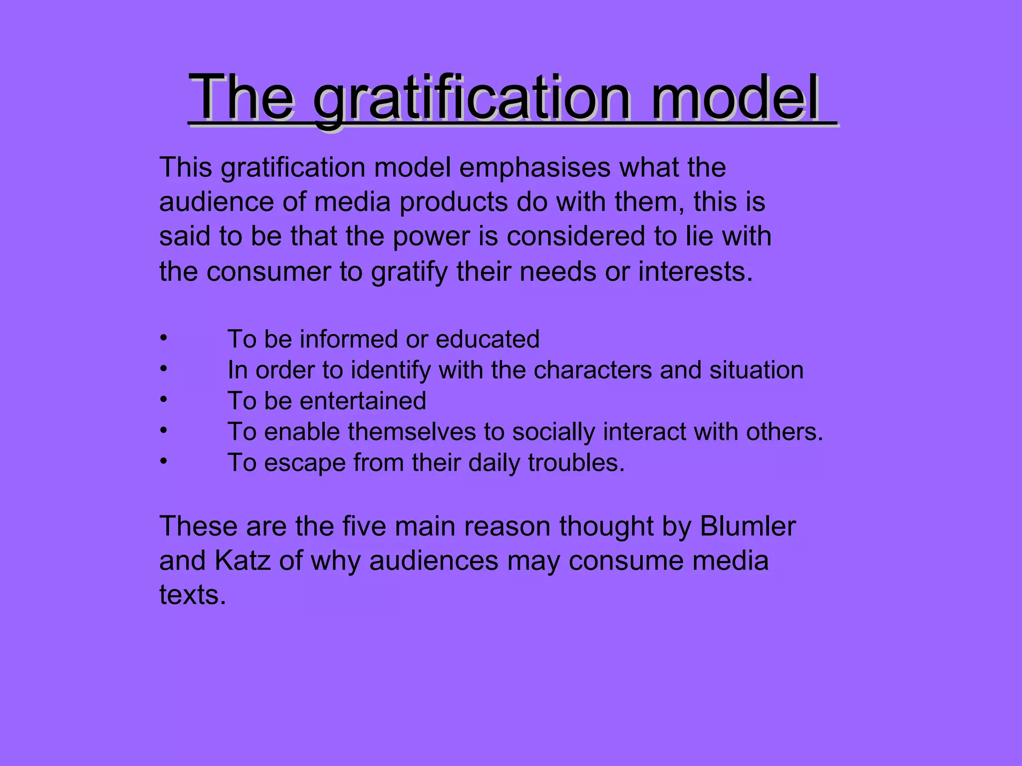 The gratification model  This gratification model emphasises what the audience of media products do with them, this is said to be that the power is considered to lie with  the consumer to gratify their needs or interests.  To be informed or educated In order to identify with the characters and situation To be entertained To enable themselves to socially interact with others. To escape from their daily troubles. These are the five main reason thought by Blumler and Katz of why audiences may consume media texts. 
