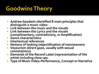 Goodwins TheoryAndrew Goodwin identified 8 main principles that distinguish a music video-Link between the music and the visualsLink between the Lyrics and the visuals (complimentary, contradictory, or Amplification)Genre characteristicsIntertextual referencesNotions of looking (objectification of men/women)Voyeurism (direct gaze, usually with sexual connotations)Demands of the Record Label (representation of the artist) including close ups.Type of Music Video-Performance, Concept or Narrative