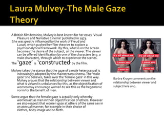 Laura Mulvey-The Male Gaze TheoryA British film feminist, Mulvey is best known for her essay ‘Visual Pleasure and Narrative Cinema’ published in 1973. She was greatly influenced by the work of Freud and Lucan, which pushed her film theories to explore a psychoanalytical framework. By this, what is on the screen becomes the desire of the subject, or the viewer. The viewer can be offered identification by one of the characters (e.g. a male character), through which to experience the scenes.The ‘gaze’ is ‘constructed’ by the film.Mulvey takes the stance that the gaze of a male heterosexual is increasingly adopted by the mainstream cinema. The ‘male gaze’ she believes, takes over the ‘female gaze’ in this way. Mulvey argues that the relationship between viewer and what is viewed is unbalanced by this, as the objectification of women may encourage women to see this as the hegemonic norm for the benefit of men. Some argue that the female gaze is actually only whereby women act as men in their objectification of others. However we also respect that women gaze at others of the same sex in an asexual manner, for example in their choice of clothes, body image and so forth. Barbra Kruger comments on the relationship between viewer and subject here also. 