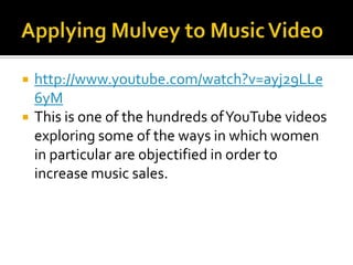 Applying Mulvey to Music Videohttp://www.youtube.com/watch?v=ayj29LLe6yMThis is one of the hundreds of YouTube videos exploring some of the ways in which women in particular are objectified in order to increase music sales. 