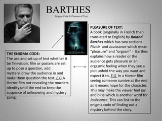 BARTHES
                             Enigma Code & Pleasure of Text.



                                                               PLEASURE OF TEXT:
                                                               A book (originally in French then
                                                               translated to English) by Roland
                                                               Barthes which has two sections
                                                               Plaisir and Jouissance which mean
                                                               “pleasure” and “orgasm” - Barthes
THE ENIGMA CODE:
                                                               explains how a reader or the
The use and set up of text whether it
                                                               audience gets pleasure or an
be Television, film or posters are set
                                                               orgasmic feeling when they see a
up to pose a question, add
                                                               plot unfold the way you want and
mystery, draw the audience in and
                                                               expect it to. E.G In a Horror film
make them question the text. E.G A
                                                               seeing someone survive at the end
Horror film not revealing the murders
                                                               as it means hope for the character.
identity until the end to keep the
                                                               This may make the viewer feel joy
suspense of unknowing and mystery
                                                               and bliss which is another word for
going.
                                                               Jouissance. This can link to the
                                                               enigma code of finding out a
                                                               mystery behind the story.
 