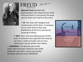 FREUD  Psychoanalysis

               Sigmund Freud worked with
               psychoanalysis, the subconscious of the
               mind and how it is structured. He came
               upon to there are 3 parts to the mind.

                ID: The most self indulgent and
               Irrational part of the brain. If someone
               has to much ID then they seek
               gratification all the time and can be
               uncaring of others.
         EGO: This is the most Rational part of the
        brain, If someone has a big EGO then they do
        you have a reality principle and are very
        rational but may be distant from others.
 SUPEREGO: The Morality part of the
mind. Value Principal. Someone who seeks
perfection and have a saintly personality
are those with too much SUPEREGO.
 