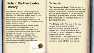 Roland Barthes Codes
Theory
Roland Barthes describes a text as ‘a galaxy of
signifiers, not a structure of signifieds; it has no
beginning; it is reversible; we gain access to it by
several entrances, none of which can be
authoritatively declared to be the main one; the
codes it mobilizes extend as far as the eye can read,
they are indeterminable…’
What Barthes meant was that the text is like a
ball of thread. The thread needs to be
unraveled. Once unraveled, we encounter an
wide range of potential meanings. We can start
by looking at narrative in one way from a
particular viewpoint, one set of previous
experience, and create one meaning for that
text.You can continue by unraveling the
narrative from a different angle and create a
entirely different meaning,
The five codes
The Hermeneutic Code- This is the way a
story avoids telling and revealing all the facts,
in order to drop clues to help create mystery
My film trailer does this as the villain ( the
mother) is present within the film however
the audience do not understand why she is
looking for her child
The Enigma Code- This code is the way
tension is built up and how the
audience are left guessing what will
happen next. This is a vital code when
it comes to the horror genre as keeping
people in suspense creates
entertainment. I think I have done this
well as I have used sound such as the
heartbeat along side fast paced shots.
 