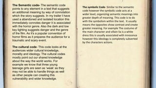 The Semantic code- The semantic code
points to any element in a text that suggests
an additional meaning by way of connotation
which the story suggests. In my trailer I have
used a abandoned and isolated location this
immediately connotes danger it is associated
with the horror genre. Also the dark and low
key lighting suggests danger and the genre
of the film. As it’s a popular convention of
horror films as it prepares the audience for a
traumatic and scary event.
The cultural code- This code looks at the
audiences wider cultural knowledge,
morality and ideology. The cultural codes
mostly point out our shared knowledge
about the way the world works. For
example we know that three young
teenage girls are seen as ‘weak’ as they
may not be able to handle things as well
as other people can creating this
vulnerability and wider knowledge.
The symbolic Code- Similar to the semantic
code however the symbolic code acts at a
wider level, organizing semantic meanings into
greater depth of meaning. This code is to do
with the symbolism within the text. It usually
means the opposites show contrast and create
greater meaning. For example The costume of
the main character and villain lia is a white
dress this is usually associated with innocence
however this ideology is completely subverted
by the characters actions.
 