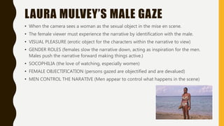 LAURA MULVEY’S MALE GAZE
• When the camera sees a woman as the sexual object in the mise en scene.
• The female viewer must experience the narrative by identification with the male.
• VISUAL PLEASURE (erotic object for the characters within the narrative to view)
• GENDER ROLES (females slow the narrative down, acting as inspiration for the men.
Males push the narrative forward making things active.)
• SOCOPHILIA (the love of watching, especially women)
• FEMALE OBJECTIFICATION (persons gazed are objectified and are devalued)
• MEN CONTROL THE NARATIVE (Men appear to control what happens in the scene)
 