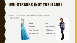 LEVI-STRAUSS (NOT THE JEANS)
• BINARY OPOSITIONS – two opposing themes in one text
• EG. FROZEN
Good
Powerful
Kind-Hearted
No Sideburns
Bad
Weak (mortal)
Gold-digger
Sideburns.. Ew
VS.
 