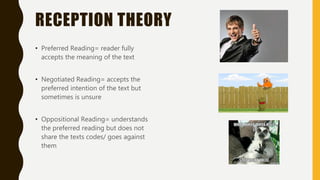 RECEPTION THEORY
• Preferred Reading= reader fully
accepts the meaning of the text
• Negotiated Reading= accepts the
preferred intention of the text but
sometimes is unsure
• Oppositional Reading= understands
the preferred reading but does not
share the texts codes/ goes against
them
 