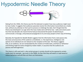 Hypodermic Needle Theory
Dating from the 1920s, this theory was the first attempt to explain how mass audiences might react
to mass media. It suggests that audiences passively receive the information transmitted via a media
text, without any attempt on their part to process or challenge the data. Don't forget that this
theory was developed in an age when the mass media were still fairly new - radio and cinema were
less than two decades old. Governments had just discovered the power of advertising to
communicate a message, and produced propaganda to try and sway people to their way of thinking.
Basically, the Hypodermic Needle Model suggests that the information from a text passes into
the mass consciousness of the audience unmediated, i.e. the experience, intelligence and
opinion of an individual are not relevant to the reception of the text. This theory suggests
that, as an audience, we are manipulated by the creators of media texts, and that our behaviour
and thinking might be easily changed by media-makers. It assumes that the audience are
passive and heterogeneous.
This theory is still used and is why certain groups in society should not be exposed to certain
media texts for example , rap music in the 2000s, for fear that they will watch or read sexual or
violent behaviour and will then act them out themselves.
 
