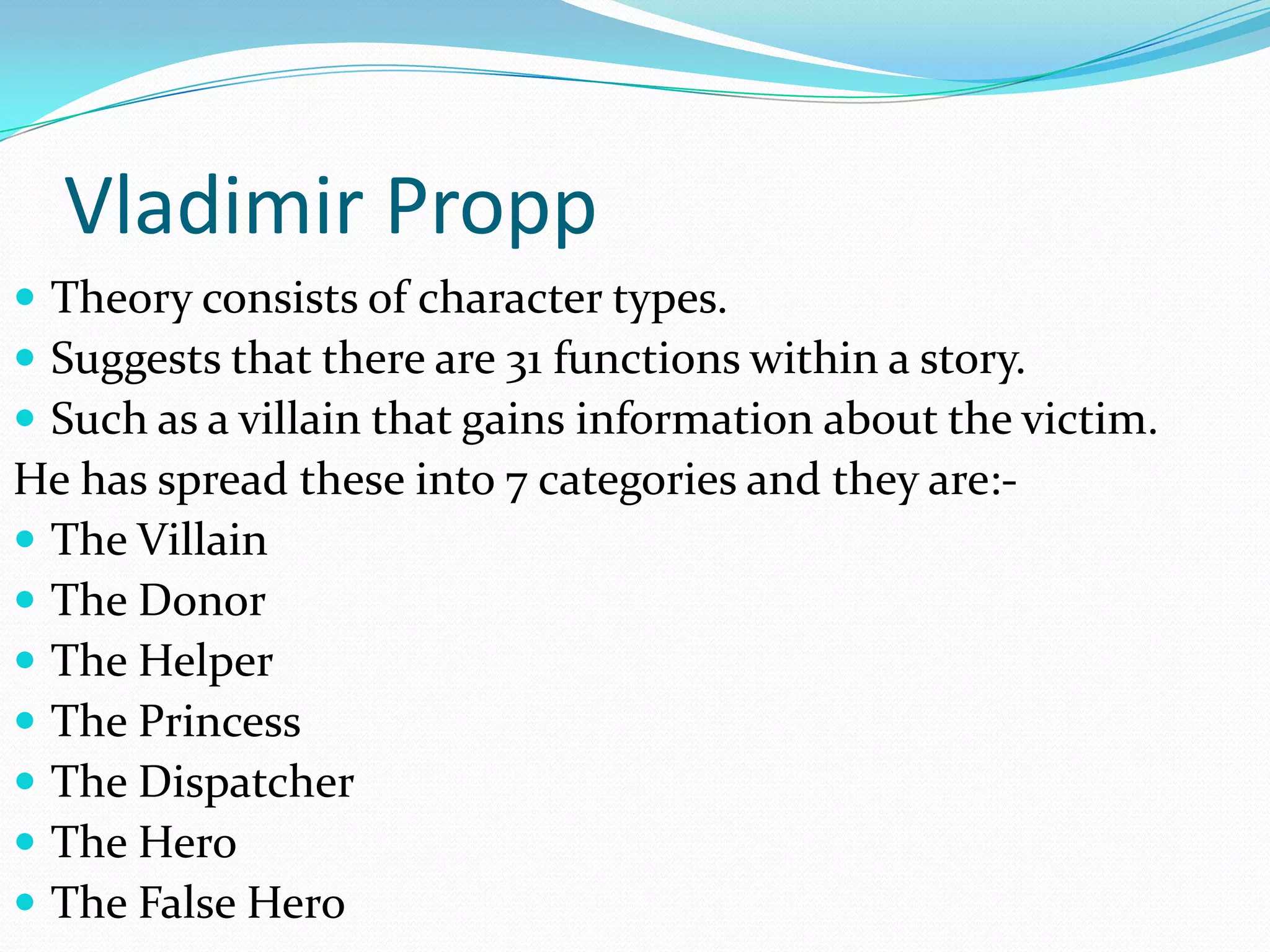 Vladimir Propp
 Theory consists of character types.
 Suggests that there are 31 functions within a story.
 Such as a villain that gains information about the victim.
He has spread these into 7 categories and they are:-
 The Villain
 The Donor
 The Helper
 The Princess
 The Dispatcher
 The Hero
 The False Hero
 