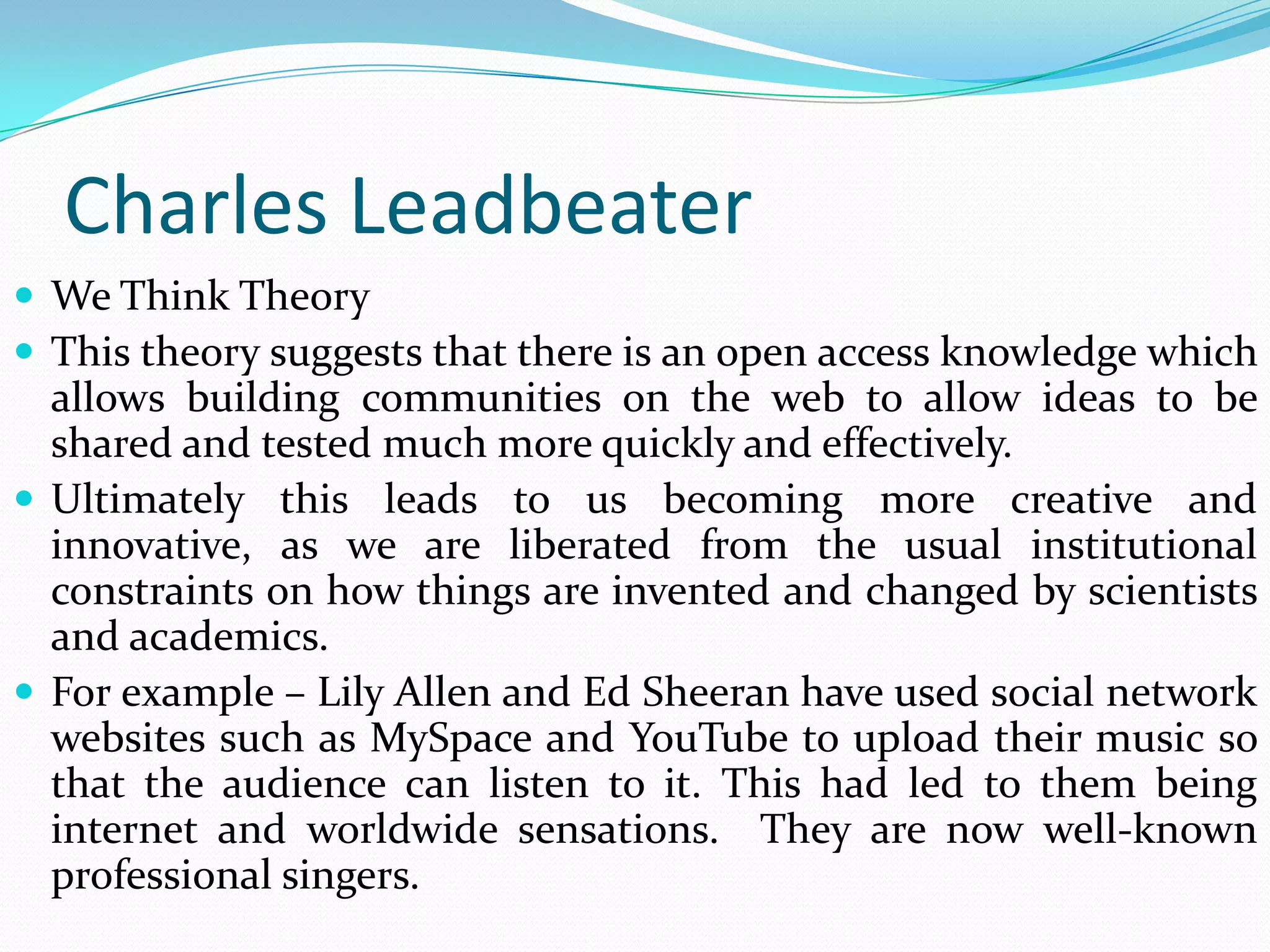 Charles Leadbeater
 We Think Theory
 This theory suggests that there is an open access knowledge which
  allows building communities on the web to allow ideas to be
  shared and tested much more quickly and effectively.
 Ultimately this leads to us becoming more creative and
  innovative, as we are liberated from the usual institutional
  constraints on how things are invented and changed by scientists
  and academics.
 For example – Lily Allen and Ed Sheeran have used social network
  websites such as MySpace and YouTube to upload their music so
  that the audience can listen to it. This had led to them being
  internet and worldwide sensations. They are now well-known
  professional singers.
 