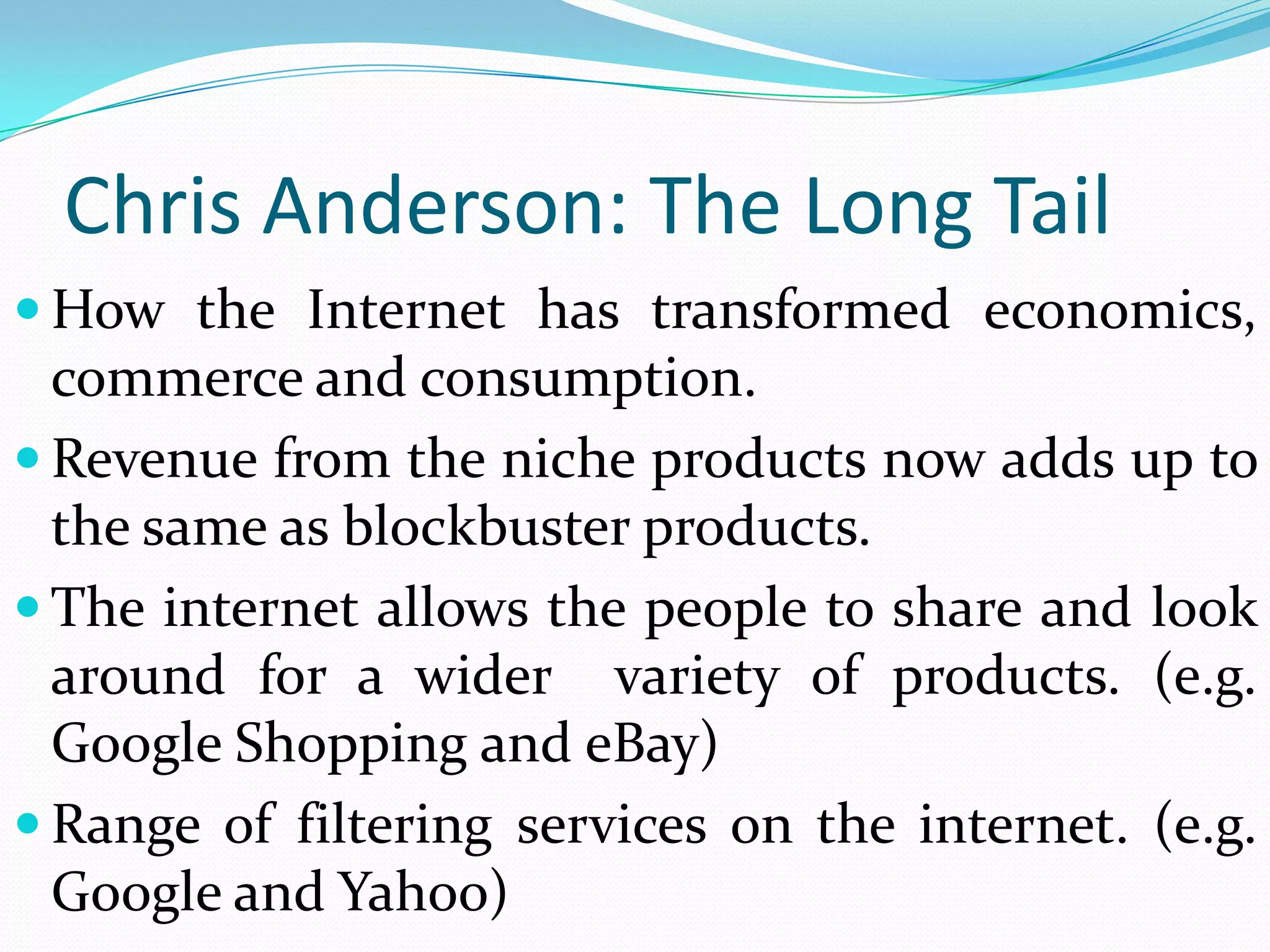 Chris Anderson: The Long Tail
 How the Internet has transformed economics,
  commerce and consumption.
 Revenue from the niche products now adds up to
  the same as blockbuster products.
 The internet allows the people to share and look
  around for a wider variety of products. (e.g.
  Google Shopping and eBay)
 Range of filtering services on the internet. (e.g.
  Google and Yahoo)
 