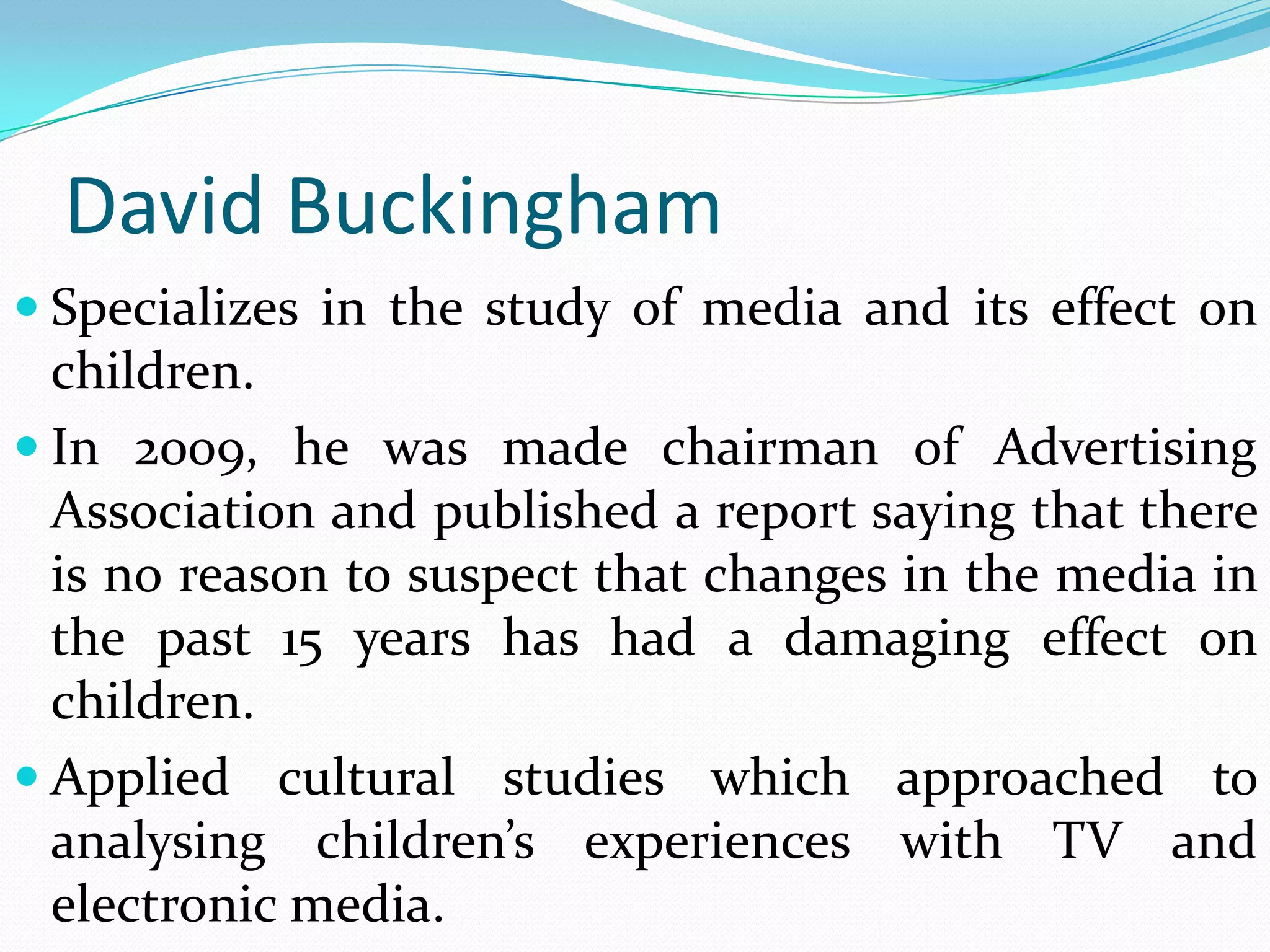 David Buckingham
 Specializes in the study of media and its effect on
  children.
 In 2009, he was made chairman of Advertising
  Association and published a report saying that there
  is no reason to suspect that changes in the media in
  the past 15 years has had a damaging effect on
  children.
 Applied cultural studies which approached to
  analysing children’s experiences with TV and
  electronic media.
 