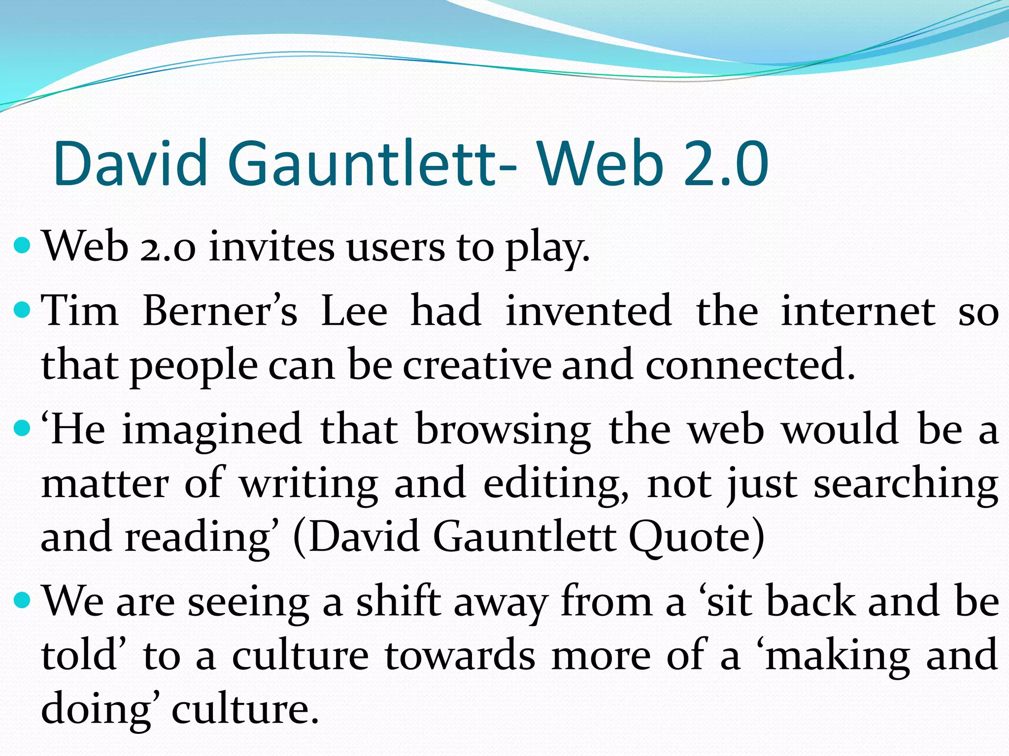 David Gauntlett- Web 2.0
 Web 2.0 invites users to play.
 Tim Berner’s Lee had invented the internet so
  that people can be creative and connected.
 ‘He imagined that browsing the web would be a
  matter of writing and editing, not just searching
  and reading’ (David Gauntlett Quote)
 We are seeing a shift away from a ‘sit back and be
  told’ to a culture towards more of a ‘making and
  doing’ culture.
 