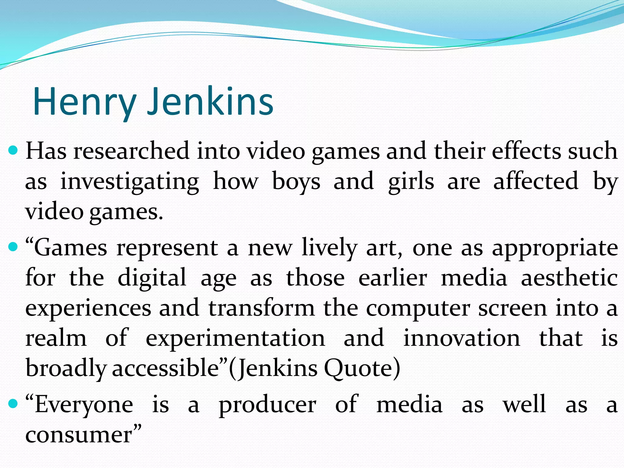 Henry Jenkins
 Has researched into video games and their effects such
  as investigating how boys and girls are affected by
  video games.
 “Games represent a new lively art, one as appropriate
  for the digital age as those earlier media aesthetic
  experiences and transform the computer screen into a
  realm of experimentation and innovation that is
  broadly accessible”(Jenkins Quote)
 “Everyone is a producer of media as well as a
  consumer”
 