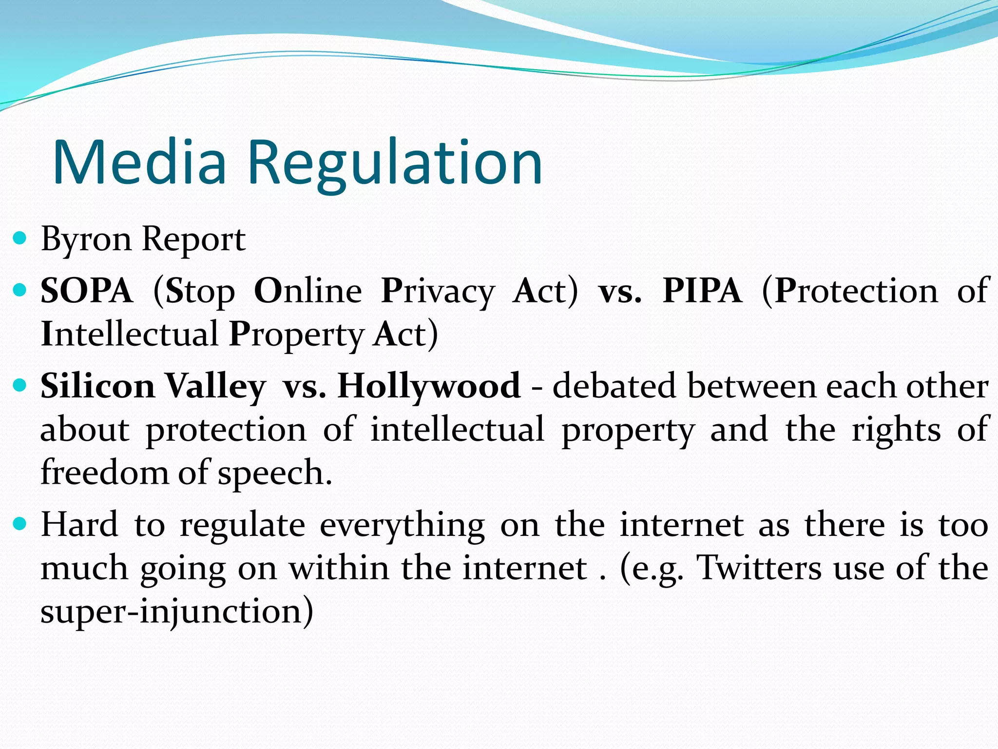Media Regulation
 Byron Report
 SOPA (Stop Online Privacy Act) vs. PIPA (Protection of
  Intellectual Property Act)
 Silicon Valley vs. Hollywood - debated between each other
  about protection of intellectual property and the rights of
  freedom of speech.
 Hard to regulate everything on the internet as there is too
  much going on within the internet . (e.g. Twitters use of the
  super-injunction)
 