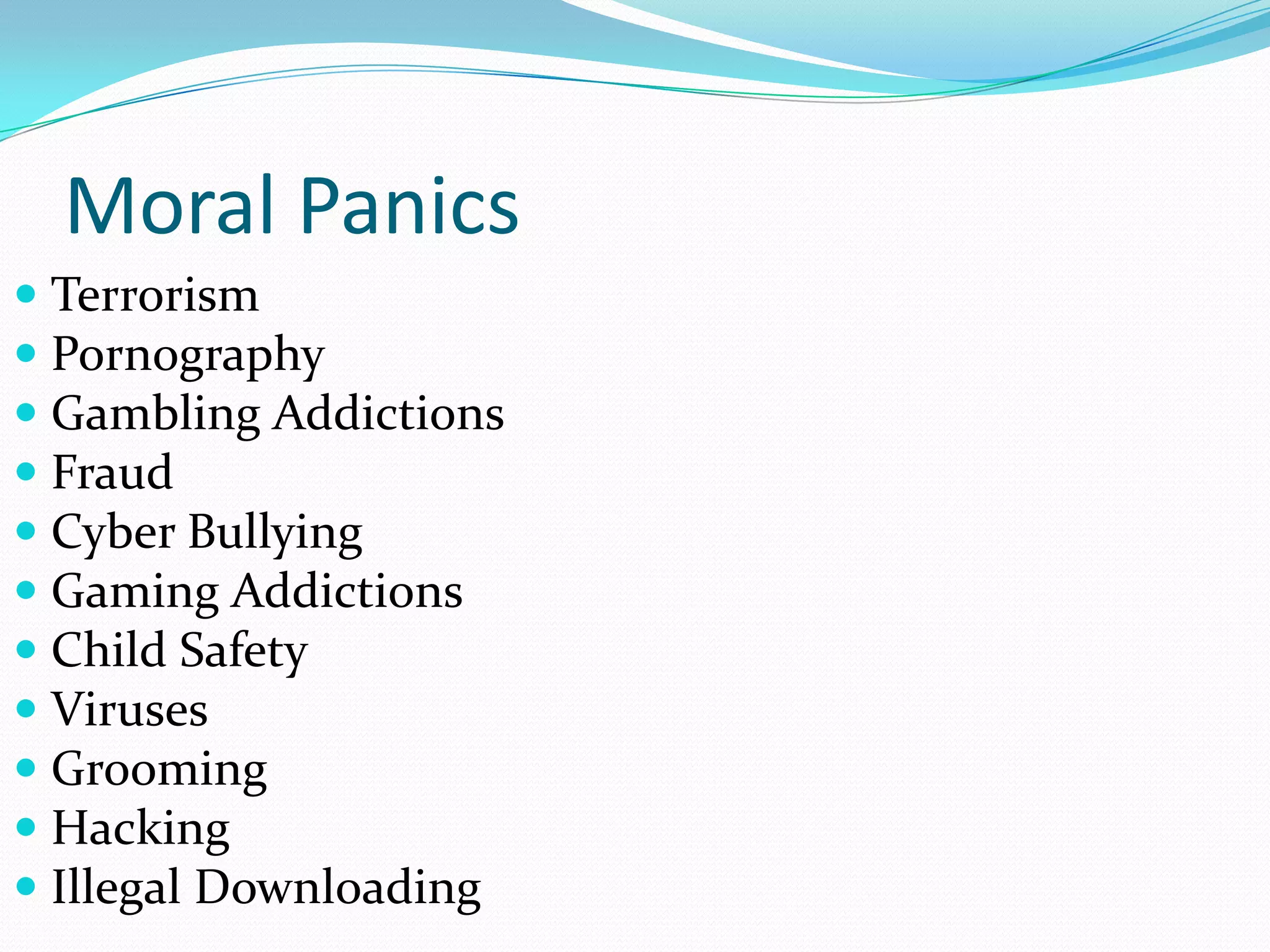 Moral Panics
 Terrorism
 Pornography
 Gambling Addictions
 Fraud
 Cyber Bullying
 Gaming Addictions
 Child Safety
 Viruses
 Grooming
 Hacking
 Illegal Downloading
 
