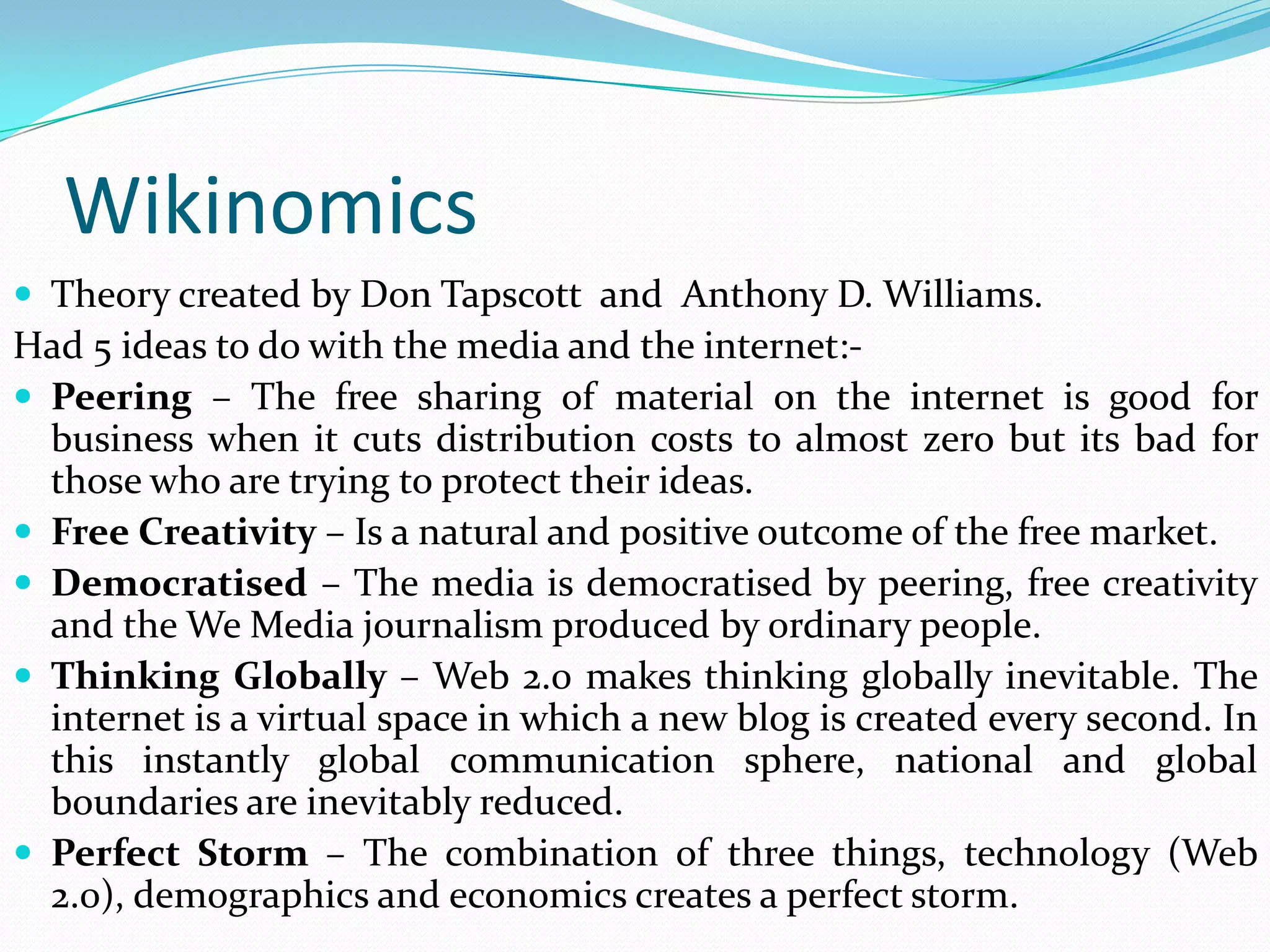 Wikinomics
 Theory created by Don Tapscott and Anthony D. Williams.
Had 5 ideas to do with the media and the internet:-
 Peering – The free sharing of material on the internet is good for
  business when it cuts distribution costs to almost zero but its bad for
  those who are trying to protect their ideas.
 Free Creativity – Is a natural and positive outcome of the free market.
 Democratised – The media is democratised by peering, free creativity
  and the We Media journalism produced by ordinary people.
 Thinking Globally – Web 2.0 makes thinking globally inevitable. The
  internet is a virtual space in which a new blog is created every second. In
  this instantly global communication sphere, national and global
  boundaries are inevitably reduced.
 Perfect Storm – The combination of three things, technology (Web
  2.0), demographics and economics creates a perfect storm.
 