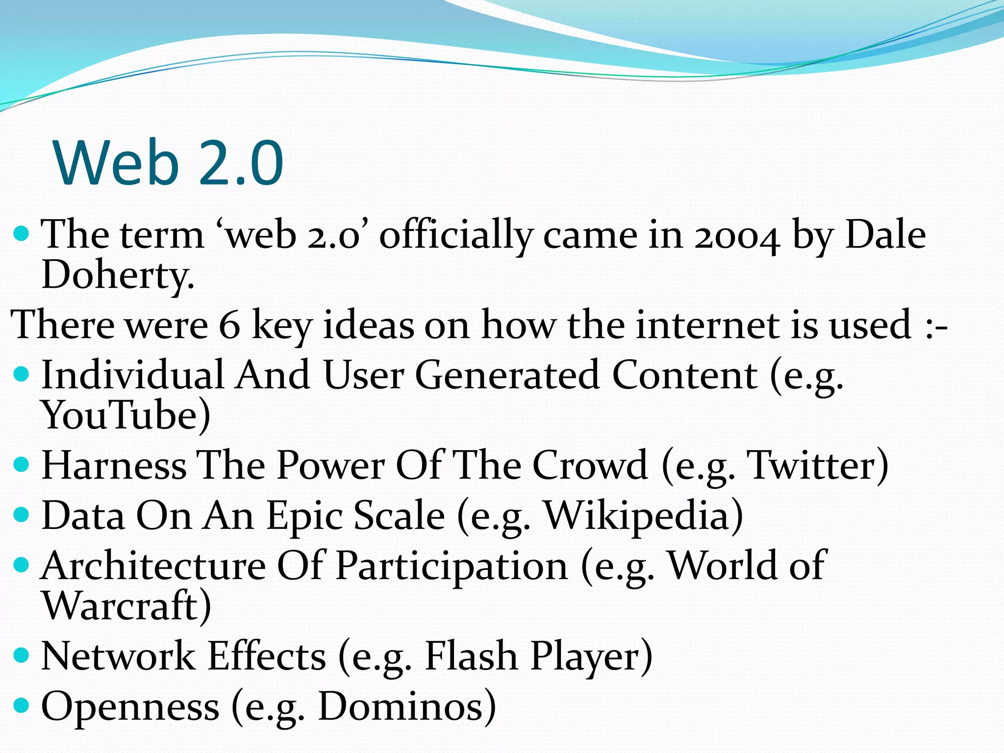Web 2.0
 The term ‘web 2.0’ officially came in 2004 by Dale
  Doherty.
There were 6 key ideas on how the internet is used :-
 Individual And User Generated Content (e.g.
  YouTube)
 Harness The Power Of The Crowd (e.g. Twitter)
 Data On An Epic Scale (e.g. Wikipedia)
 Architecture Of Participation (e.g. World of
  Warcraft)
 Network Effects (e.g. Flash Player)
 Openness (e.g. Dominos)
 