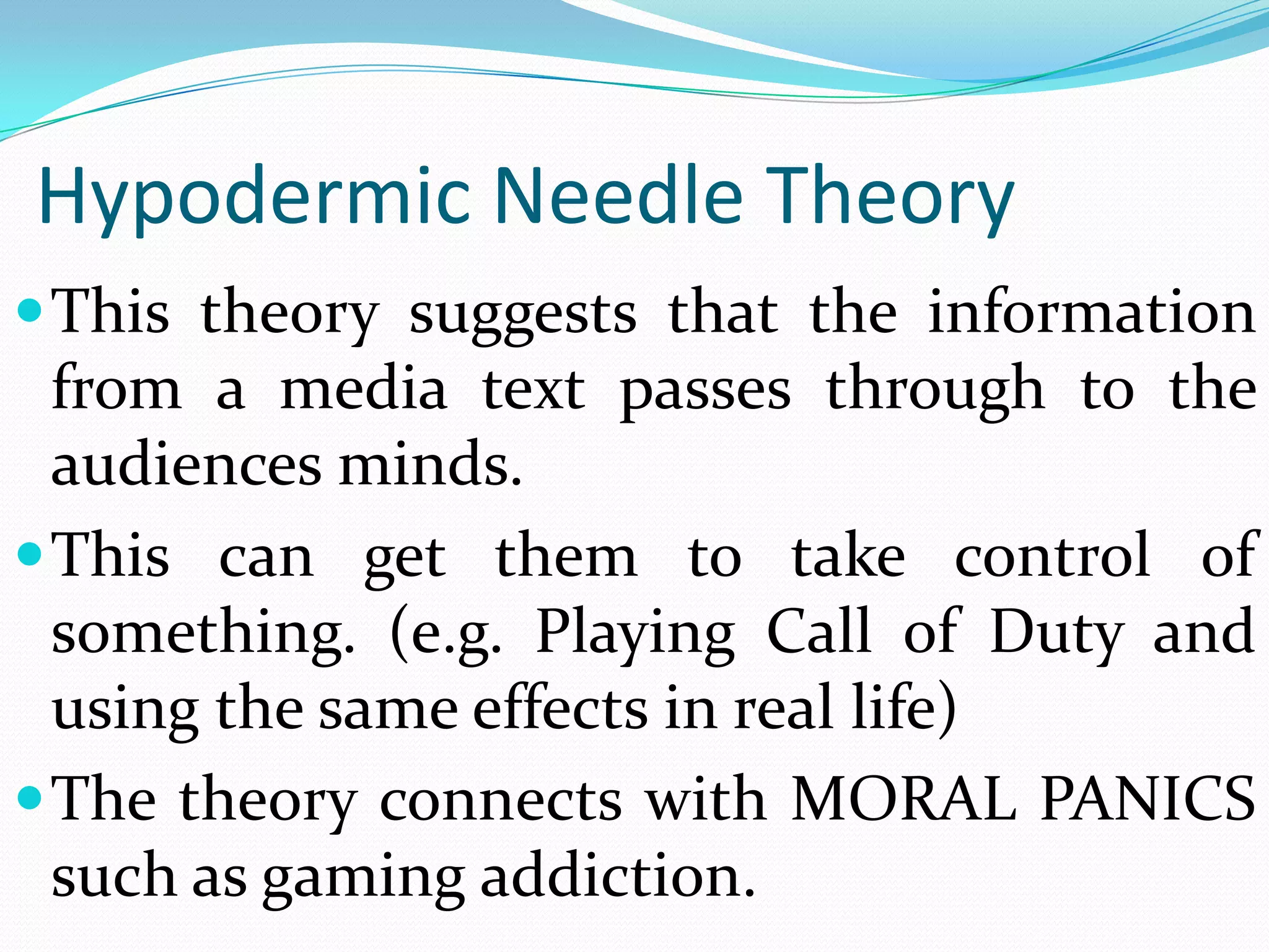 Hypodermic Needle Theory
 This theory suggests that the information
  from a media text passes through to the
  audiences minds.
 This can get them to take control of
  something. (e.g. Playing Call of Duty and
  using the same effects in real life)
 The theory connects with MORAL PANICS
  such as gaming addiction.
 
