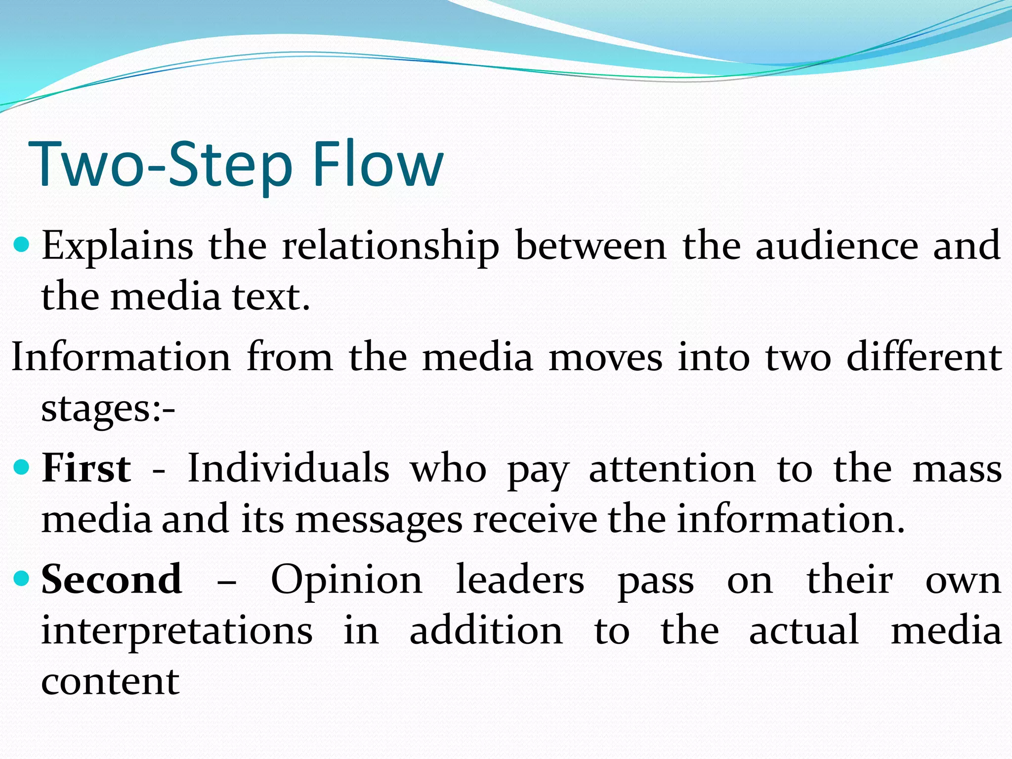 Two-Step Flow
 Explains the relationship between the audience and
  the media text.
Information from the media moves into two different
  stages:-
 First - Individuals who pay attention to the mass
  media and its messages receive the information.
 Second – Opinion leaders pass on their own
  interpretations in addition to the actual media
  content
 