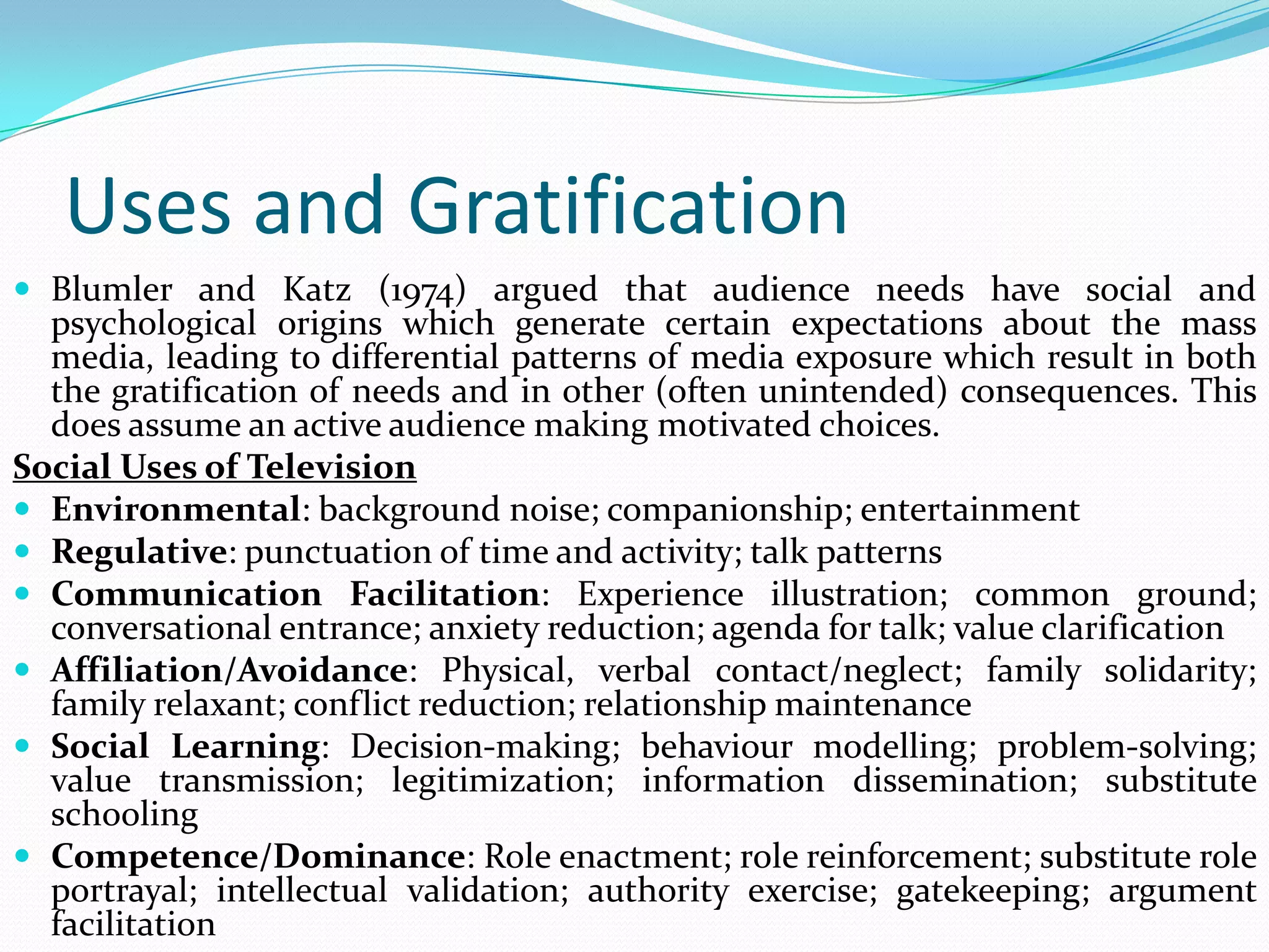 Uses and Gratification
 Blumler and Katz (1974) argued that audience needs have social and
  psychological origins which generate certain expectations about the mass
  media, leading to differential patterns of media exposure which result in both
  the gratification of needs and in other (often unintended) consequences. This
  does assume an active audience making motivated choices.
Social Uses of Television
 Environmental: background noise; companionship; entertainment
 Regulative: punctuation of time and activity; talk patterns
 Communication Facilitation: Experience illustration; common ground;
  conversational entrance; anxiety reduction; agenda for talk; value clarification
 Affiliation/Avoidance: Physical, verbal contact/neglect; family solidarity;
  family relaxant; conflict reduction; relationship maintenance
 Social Learning: Decision-making; behaviour modelling; problem-solving;
  value transmission; legitimization; information dissemination; substitute
  schooling
 Competence/Dominance: Role enactment; role reinforcement; substitute role
  portrayal; intellectual validation; authority exercise; gatekeeping; argument
  facilitation
 