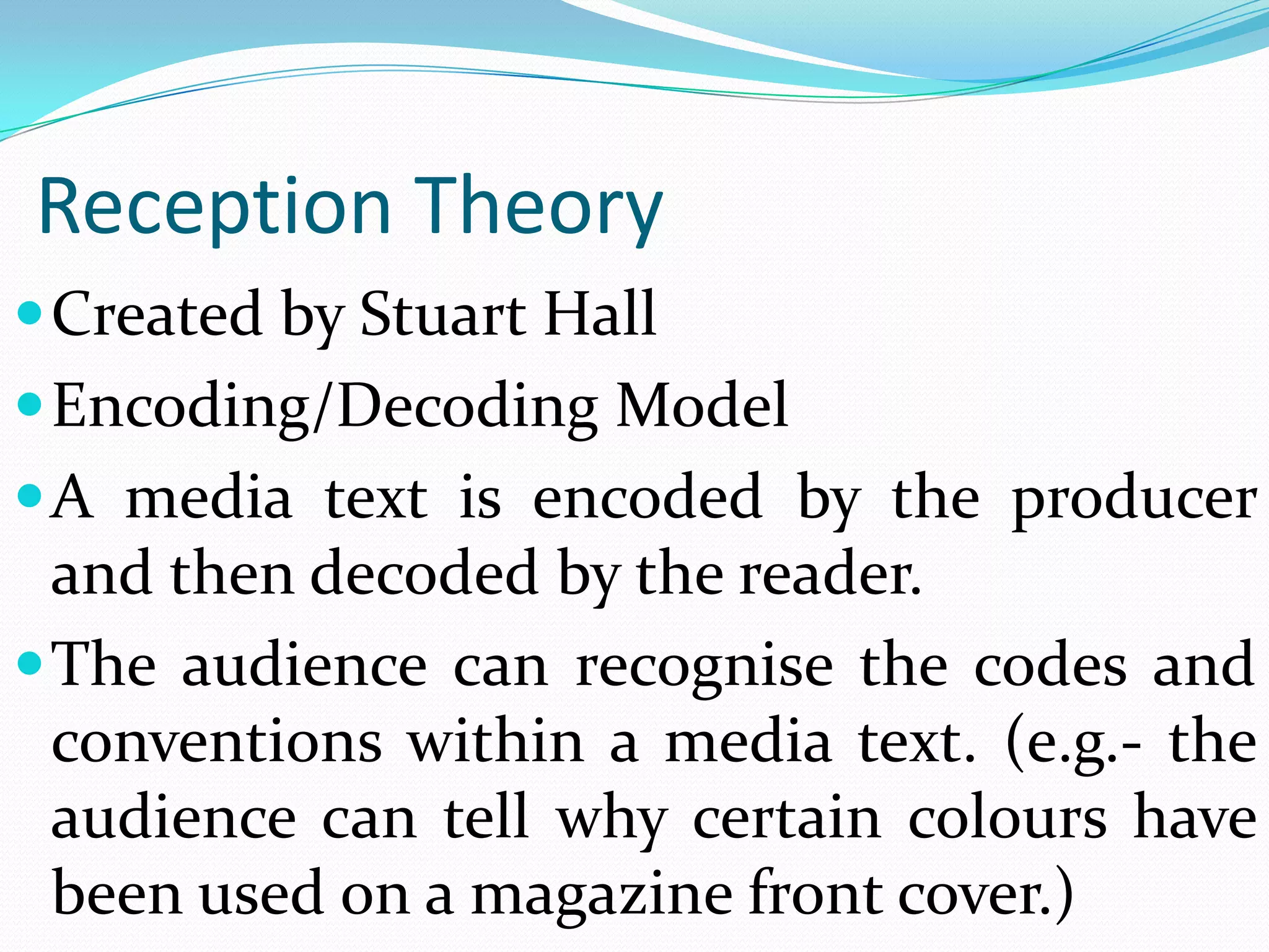Reception Theory
 Created by Stuart Hall
 Encoding/Decoding Model
 A media text is encoded by the producer
  and then decoded by the reader.
 The audience can recognise the codes and
  conventions within a media text. (e.g.- the
  audience can tell why certain colours have
  been used on a magazine front cover.)
 
