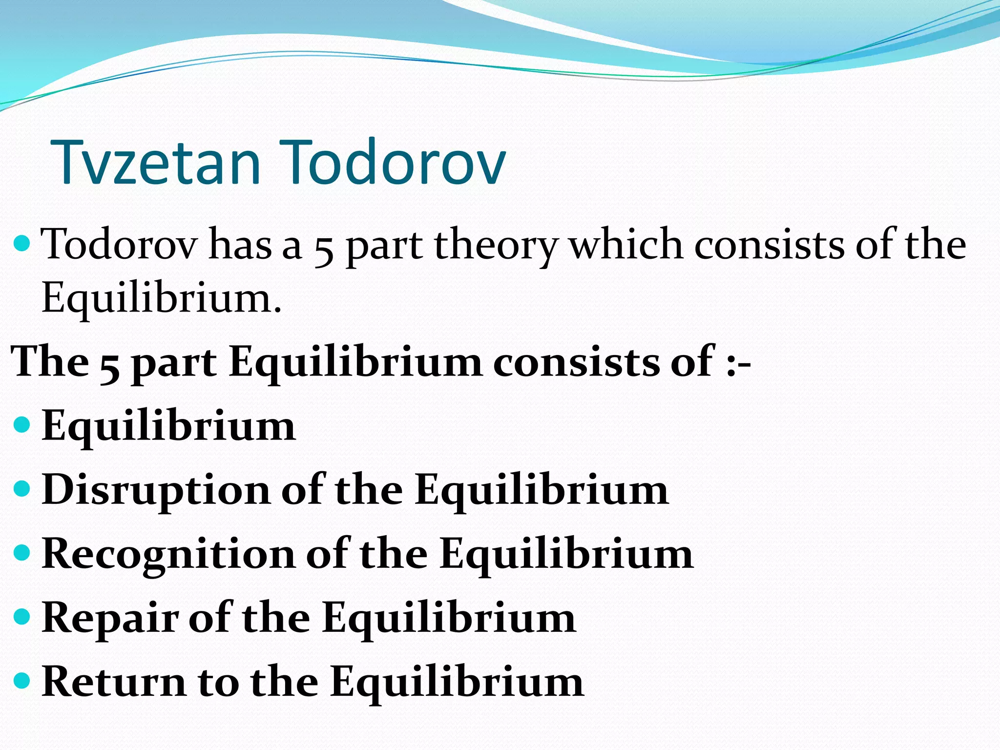 Tvzetan Todorov
 Todorov has a 5 part theory which consists of the
  Equilibrium.
The 5 part Equilibrium consists of :-
 Equilibrium
 Disruption of the Equilibrium
 Recognition of the Equilibrium
 Repair of the Equilibrium
 Return to the Equilibrium
 