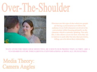 MANY OVER THE SHOULDER SHOTS WILL BE USED IN OUR PRODUCTION AS THEY ARE A STANDARD FEATURE WHEN EDITING CONVERSATIONS ACROSS ALL FILM GENRES Over-The-Shoulder Directors use this type of shot when two people are having a conversation as it allows the audience to see both characters involved in the conversation whilst focusing primarily on the character which is currently speaking. Not only this, it also allows you to see how close they are in relation to each other but also their proximity, telling you a lot about their relationship.  Media Theory: Camera Angles 