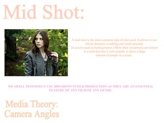 Mid Shot: Media Theory: Camera Angles A mid-shot is the most common type of shot used. It allows to see  which character is talking and small amounts  of action (such as hand gestures.) More than one person can feature in a mid-shot but it isn't suitable to show a large  amount of people in a scene.   WE SHALL DEFINITELY USE MID-SHOTS IN OUR PRODUCTION AS THEY ARE AN ESSENTIAL FEATURE OF ANY FILM OF ANY GENRE. 