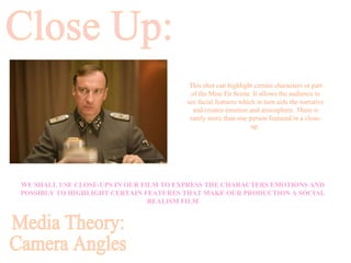Close Up: Media Theory: Camera Angles WE SHALL USE CLOSE-UPS IN OUR FILM TO EXPRESS THE CHARACTERS EMOTIONS AND POSSIBLY TO HIGHLIGHT CERTAIN FEATURES THAT MAKE OUR PRODUCTION A SOCIAL REALISM FILM This shot can highlight certain characters or part of the Mise En Scene. It allows the audience to see facial features which in turn aids the narrative and creates emotion and atmosphere. There is rarely more than one person featured in a close-up.  