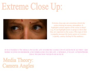 Media Theory: Camera Angles Extreme Close Up: IT IS UNLIKELY WE SHALL INCLUDE ANY EXTREME CLOSE UPS IN OUR FILM AS THEY ARE MORE SUITED TO HORROR AND THRILLERS TO CREATE A SPOOKY, UNEASY ATMOSPHERE THAT WE DO NOT NEED IN OUR FILM Extreme close-ups can sometimes distort the scene creating an uneasy atmosphere. It highlights certain aspects of the scene in detail (e.g. It can highlight actors or props to show that they are important to the scene.) This type of shot is popular amongst the horror genre as it creates a spooky, uneasy feeling for the audience.  