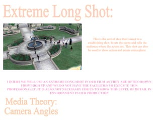 I DOUBT WE WILL USE AN EXTREME LONG SHOT IN OUR FILM AS THEY ARE OFTEN SHOWN FROM HIGH UP AND WE DO NOT HAVE THE FACILITIES TO EXECUTE THIS PROFESSIONALLY. IT IS ALSO NOT NECESSARY FOR US TO SHOW THIS LEVEL OF DETAIL IN ENVIRONMENT IN OUR PRODUCTION Extreme Long Shot: This is the sort of shot that is used in a establishing shot. It sets the scene and tells the audience where the actors are. This shot can also be used to show action and create atmosphere  Media Theory: Camera Angles 