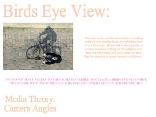 WE DO NOT HAVE ACCESS TO THE FACILITES NEEDED TO CREATE A BIRDS EYE VIEW SHOT. THEREFORE WE CANNOT INCLUDE THIS TYPE OF CAMER ANGLE IN OUR PRODUCTION. Birds Eye View: This shot can be used to show people, travelling vehicles or as another form of establishing shot over a landscape. When used to show people, it creates an uneasy feeling for the audience as it does not feel normal and gives them the sense that the character is being watched or followed.   Media Theory: Camera Angles 