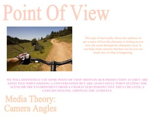 WE WILL DEFINITELY USE SOME POINT OF VIEW SHOTS IN OUR PRODUCTION AS THEY ARE EFFECTIVE WHEN EDITING A CONVERSATION BUT ARE ALSO USEFUL WHEN SETTING THE SCENE OR THE ENVIRONMENT FROM A CHARACTERS PERSPECTIVE THUS CREATING A CERTAIN FEELING AMONGST THE AUDIENCE Point Of View This type of shot really allows the audience to get a sense of how the character is feeling as you view the scene through the character's eyes. It can help create emotion but does not let you see much else of what is happening  Media Theory: Camera Angles 