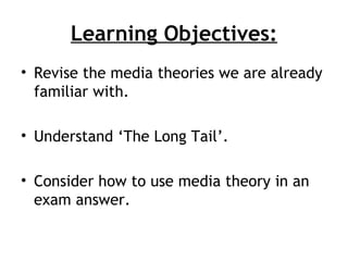 Learning Objectives:
• Revise the media theories we are already
  familiar with.

• Understand ‘The Long Tail’.

• Consider how to use media theory in an
  exam answer.
 