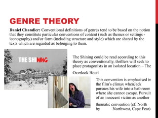 GENRE THEORY
Daniel Chandler: Conventional definitions of genres tend to be based on the notion
that they constitute particular conventions of content (such as themes or settings -
iconography) and/or form (including structure and style) which are shared by the
texts which are regarded as belonging to them.
The Shining could be read according to this
theory as conventionally, thrillers will seek to
place protagonists in an isolated location – The
Overlook Hotel
This convention is emphasised in
the film’s climax whenJack
pursues his wife into a bathroom
where she cannot escape. Pursuit
of an innocent victim as another
thematic convention (cf. North
by Northwest, Cape Fear)
 