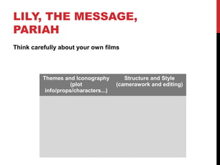 LILY, THE MESSAGE,
PARIAH
Think carefully about your own films
Themes and Iconography
(plot
info/props/characters...)
Structure and Style
(camerawork and editing)
 