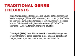 Rick Altman argues that genres are usually defined in terms of
media language (SEMANTIC elements) and codes (in the Thriller,
for example: guns, urban landscape, victims, stalkers, menaced
women OR certain ideologies and narratives (SYNTACTIC
elements – Anxiety, tension, menacing situation)
Tom Ryall (1998) sees this framework provided by the generic
system; therefore, genre becomes a recognisable collection of
images, sounds, stories, characters, and expectations
TRADITIONAL GENRE
THEORISTS
 